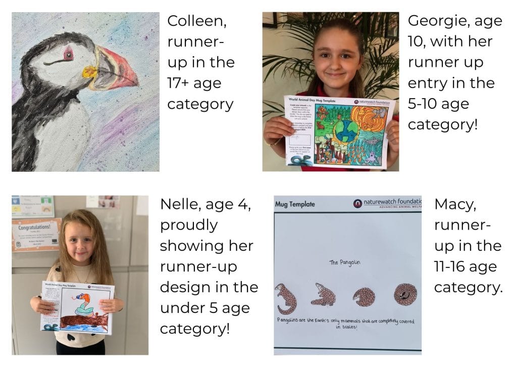 A page split into four showing: Our Runner-up in the 17+ age category. The image shows a drawing of a black and white puffin with a red beak. The background is shades of blue and purple, speckled with dots. Georgie, age 10, with her runner up entry in the 5-10 age category! The image shows a 10-year-old girl smiling proudly, holding up her World Animal Day Mug Competition entry - a globe surrounded by animals in their natural habitats. Nelle, age 4, proudly showing her runner-up design in the under 5 age category! The image shows a 4-year-old girl smiling proudly, holding her World Animal Day Mug Competition entry. The drawing is of an orange and green snake on a tree branch, with water flowing below. And finally our runner-up in the 11-16 age category. A drawing of pangolins in four poses, from lying flat to curled into a ball. Text reads: “The Pangolin. Pangolins are the Earth’s only mammals completely covered in scales!”